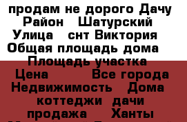 продам не дорого Дачу › Район ­ Шатурский  › Улица ­ снт Виктория › Общая площадь дома ­ 45 › Площадь участка ­ 7 › Цена ­ 500 - Все города Недвижимость » Дома, коттеджи, дачи продажа   . Ханты-Мансийский,Белоярский г.